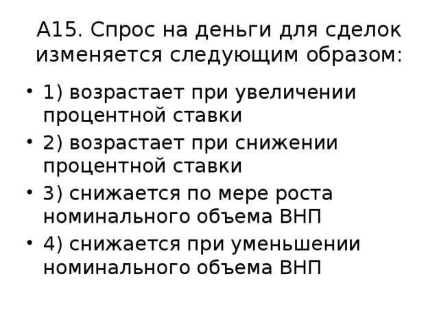 А15. Спрос на деньги для сделок изменяется следующим образом: 1) возрастает при увеличении процентной ставки 2) возрастает при снижении процентной ставки 3) снижается по мере роста номинального объема ВНП 4) снижается при уменьшении номинального объема ВНП 