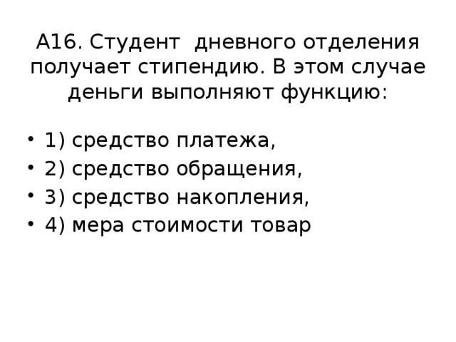 А16. Студент дневного отделения получает стипендию. В этом случае деньги выполняют функцию: 1) средство платежа, 2) средство обращения, 3) средство накопления, 4) мера стоимости товар 