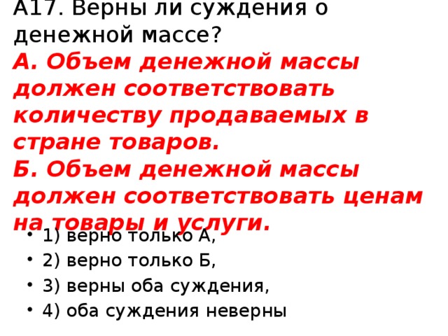 А17. Верны ли суждения о денежной массе?  А. Объем денежной массы должен соответствовать количеству продаваемых в стране товаров.  Б. Объем денежной массы должен соответствовать ценам на товары и услуги. 1) верно только А, 2) верно только Б, 3) верны оба суждения, 4) оба суждения неверны 