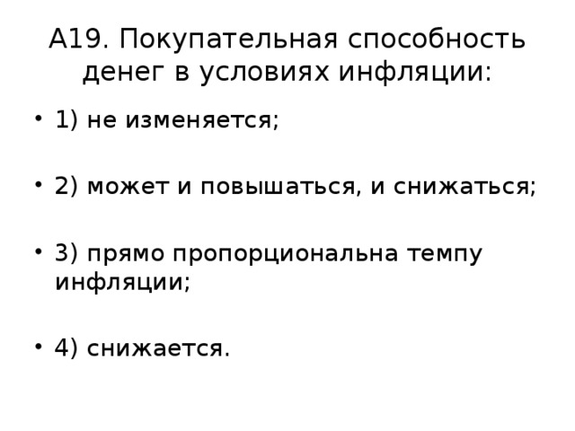 А19. Покупательная способность денег в условиях инфляции: 1) не изменяется; 2) может и повышаться, и снижаться; 3) прямо пропорциональна темпу инфляции; 4) снижается. 