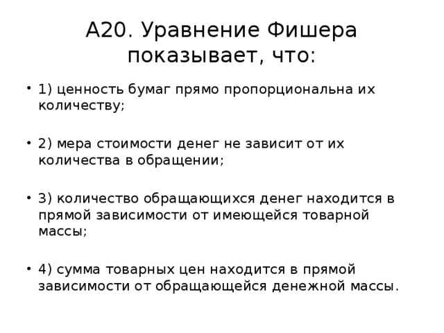 А20. Уравнение Фишера показывает, что: 1) ценность бумаг прямо пропорциональна их количеству; 2) мера стоимости денег не зависит от их количества в обращении; 3) количество обращающихся денег находится в прямой зависимости от имеющейся товарной массы; 4) сумма товарных цен находится в прямой зависимости от обращающейся денежной массы. 
