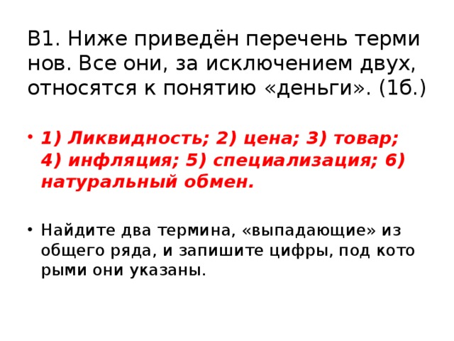 В1. Ниже при­ведён пе­ре­чень тер­ми­нов. Все они, за ис­клю­че­ни­ем двух, от­но­сят­ся к по­ня­тию «день­ги». (1б.) 1) Лик­вид­ность; 2) цена; 3) товар; 4) ин­фля­ция; 5) спе­ци­а­ли­за­ция; 6) на­ту­раль­ный обмен.  Най­ди­те два тер­ми­на, «вы­па­да­ю­щие» из об­ще­го ряда, и за­пи­ши­те цифры, под ко­то­ры­ми они ука­за­ны. 