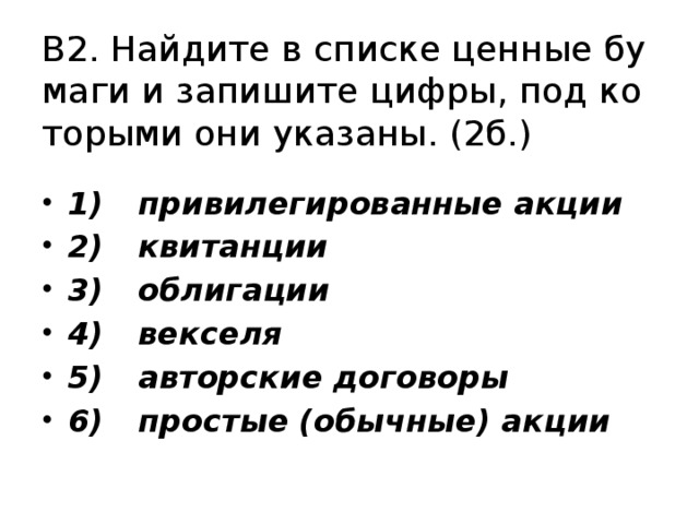 В2. Най­ди­те в спис­ке цен­ные бу­ма­ги и за­пи­ши­те цифры, под ко­то­ры­ми они ука­за­ны. (2б.) 1)  при­ви­ле­ги­ро­ван­ные акции 2)  кви­тан­ции 3)  об­ли­га­ции 4)  век­се­ля 5)  ав­тор­ские до­го­во­ры 6)  простые (обычные) акции 