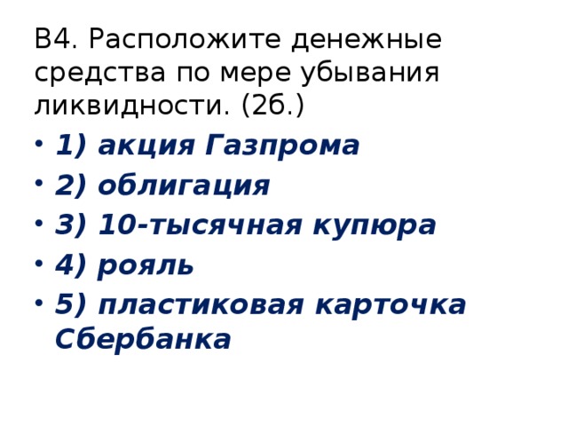 В4. Расположите денежные средства по мере убывания ликвидности. (2б.) 1) акция Газпрома 2) облигация 3) 10-тысячная купюра 4) рояль 5) пластиковая карточка Сбербанка 