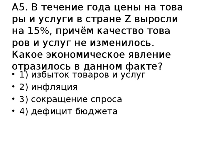 А5. В те­че­ние года цены на то­ва­ры и услу­ги в стра­не Z вы­рос­ли на 15%, причём ка­че­ство то­ва­ров и услуг не из­ме­ни­лось. Какое эко­но­ми­че­ское яв­ле­ние от­ра­зи­лось в дан­ном факте? 1) из­бы­ток то­ва­ров и услуг 2) ин­фля­ция 3) со­кра­ще­ние спро­са 4) де­фи­цит бюд­же­та 