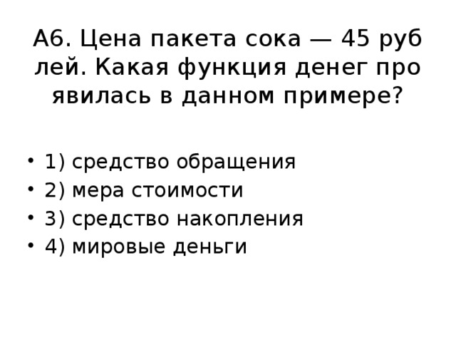 А6. Цена па­ке­та сока — 45 руб­лей. Какая функ­ция денег про­яви­лась в дан­ном при­ме­ре? 1) сред­ство об­ра­ще­ния 2) мера сто­и­мо­сти 3) сред­ство на­коп­ле­ния 4) ми­ро­вые день­ги 