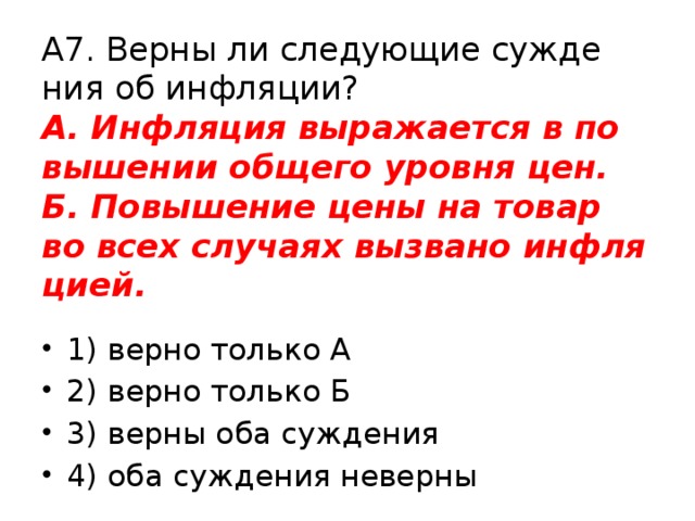 А7. Верны ли сле­ду­ю­щие суж­де­ния об ин­фля­ции?  А. Ин­фля­ция вы­ра­жа­ет­ся в по­вы­ше­нии об­ще­го уров­ня цен.  Б. По­вы­ше­ние цены на товар во всех слу­ча­ях вы­зва­но ин­фля­ци­ей. 1) верно толь­ко А 2) верно толь­ко Б 3) верны оба суж­де­ния 4) оба суж­де­ния не­вер­ны 