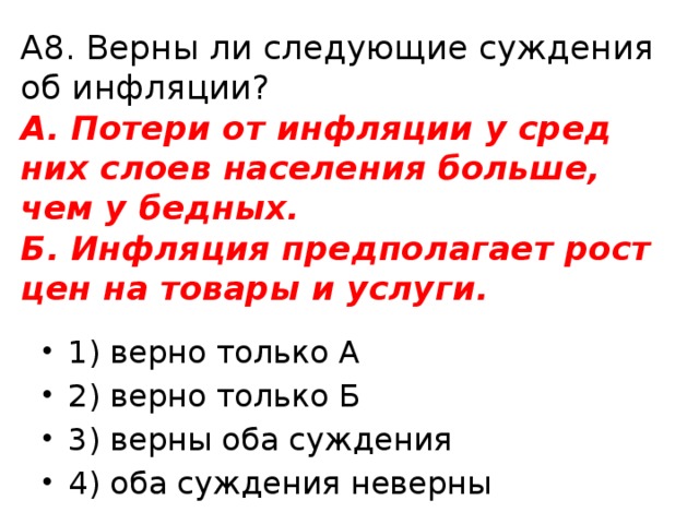 А8. Верны ли сле­ду­ю­щие суж­де­ния об ин­фля­ции?  А. По­те­ри от ин­фля­ции у сред­них слоев на­се­ле­ния боль­ше, чем у бед­ных.  Б. Ин­фля­ция пред­по­ла­га­ет рост цен на то­ва­ры и услу­ги. 1) верно толь­ко А 2) верно толь­ко Б 3) верны оба суж­де­ния 4) оба суж­де­ния не­вер­ны 