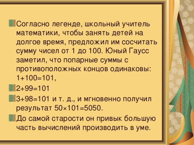 Согласно легенде, школьный учитель математики, чтобы занять детей на долгое время, предложил им сосчитать сумму чисел от 1 до 100. Юный Гаусс заметил, что попарные суммы с противоположных концов одинаковы: 1+100=101, 2+99=101 3+98=101 и т. д., и мгновенно получил результат 50×101=5050. До самой старости он привык большую часть вычислений производить в уме. 