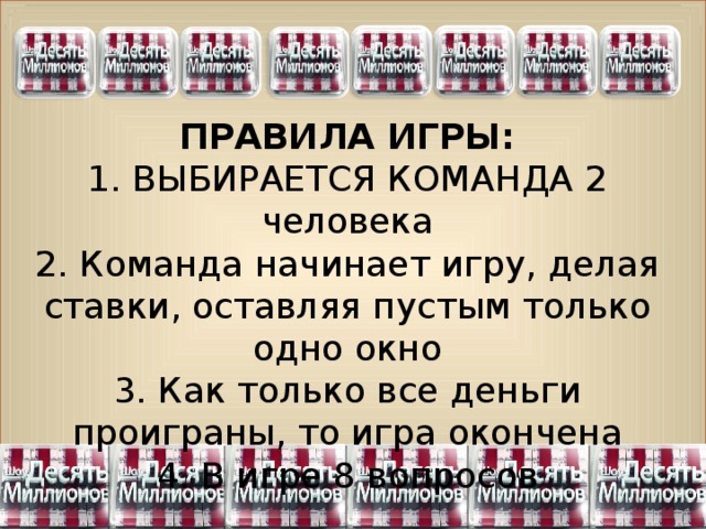 6 8 7 5 3 2 4 ПРАВИЛА ИГРЫ: 1. ВЫБИРАЕТСЯ КОМАНДА 2 человека 2. Команда начинает игру, делая ставки, оставляя пустым только одно окно 3. Как только все деньги проиграны, то игра окончена 4. В игре 8 вопросов 
