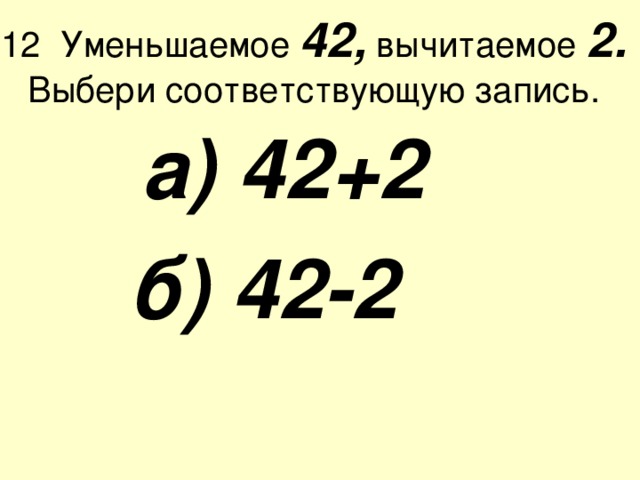 12 Уменьшаемое 42, вычитаемое 2.  Выбери соответствующую запись.  а) 42+2  б) 42-2  