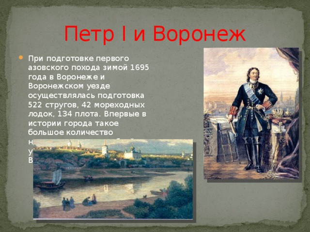 Петр I и Воронеж При подготовке первого азовского похода зимой 1695 года в Воронеже и Воронежском уезде осуществлялась подготовка 522 стругов, 42 мореходных лодок, 134 плота. Впервые в истории города такое большое количество ненагруженных кораблей ушло вниз по течению реки Воронеж. 