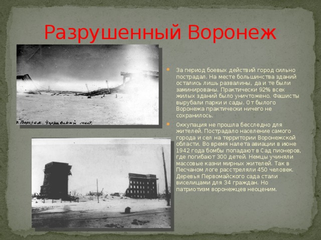 Разрушенный Воронеж За период боевых действий город сильно пострадал. На месте большинства зданий остались лишь развалины, да и те были заминированы. Практически 92% всех жилых зданий было уничтожено. Фашисты вырубали парки и сады. От былого Воронежа практически ничего не сохранилось. Оккупация не прошла бесследно для жителей. Пострадало население самого города и сел на территории Воронежской области. Во время налета авиации в июне 1942 года бомбы попадают в Сад пионеров, где погибают 300 детей. Немцы учиняли массовые казни мирных жителей. Так в Песчаном логе расстреляли 450 человек. Деревья Первомайского сада стали виселицами для 34 граждан. Но патриотизм воронежцев неоценим. 