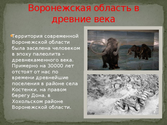  Воронежская область в древние века Территория современной Воронежской области была заселена человеком в эпоху палеолита - древнекаменного века. Примерно на 30000 лет отстоят от нас по времени древнейшие поселения в районе села Костенки, на правом берегу Дона, в Хохольском районе Воронежской области. 