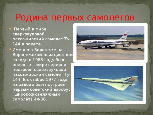 Родина первых самолетов  Первый в мире сверхзвуковой пассажирский самолёт Ту-144 в полёте Именно в Воронеже на Воронежском авиационном заводе в 1968 году был впервые в мире серийно построен сверхзвуковой пассажирский самолёт Ту-144. В октябре 1977 года на заводе был построен первый советский аэробус (широкофюзеляжный самолёт) Ил-86. 