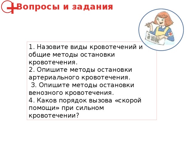Вопросы и задания + 1. Назовите виды кровотечений и общие методы oстановки кровотечения. 2. Опишите методы остановки артериального кровотечения.  З. Опишите методы остановки венозного кровотечения. 4. Каков порядок вызова «скорой помощи» при сильном кровотечении? 