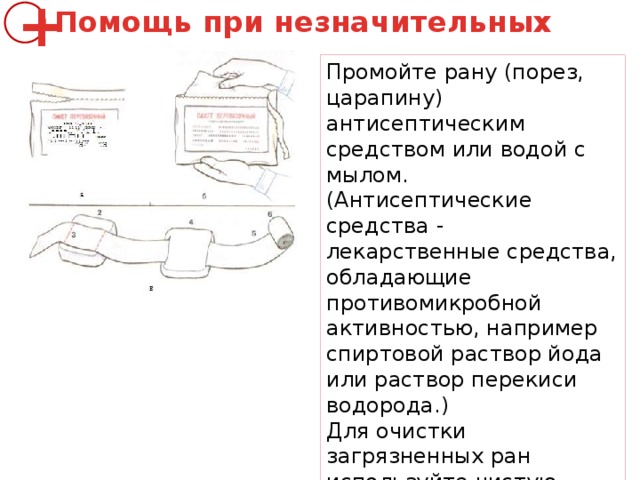 Помощь при незначительных ранах + Промойте рану (порез, царапину) антисептическим средством или водой с мылом. (Антисептические средства - лекарственные средства, обладающие противомикробной активностью, например спиртовой раствор йода или раствор перекиси водорода.) Для очистки загрязненных ран используйте чистую салфетку или стерильный тампон. Очистку раны начинайте с середины, двигаясь к ее краям. 