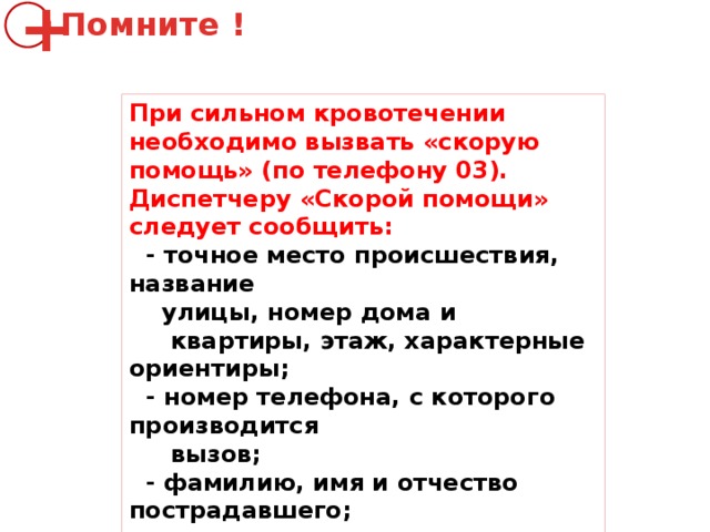 Помните ! + При сильном кровотечении необходимо вызвать «скорую помощь» (по телефону 03). Диспетчеру «Скорой помощи» следует сообщить:  - точное место происшествия, название  улицы, номер дома и  квартиры, этаж, характерные ориентиры;  - номер телефона, с которого производится  вызов;  - фамилию, имя и отчество пострадавшего;  - что произошло и состояние  пострадавшего. 
