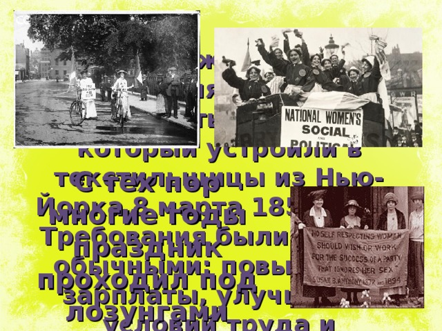 История Международного женского дня начинается с «марша пустых кастрюль», который устроили в текстильщицы из Нью-Йорка 8 марта 1857 года. Требования были вполне обычными: повышение зарплаты, улучшение условий труда и равноправие женщин. С тех пор многие годы праздник проходил под лозунгами борьбы за права женщин. 
