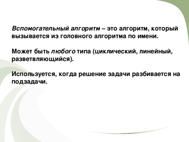 Вспомогательный алгоритм – это алгоритм, который вызывается из головного алгоритма по имени.  Может быть любого типа (циклический, линейный, разветвляющийся).  Используется, когда решение задачи разбивается на подзадачи. 