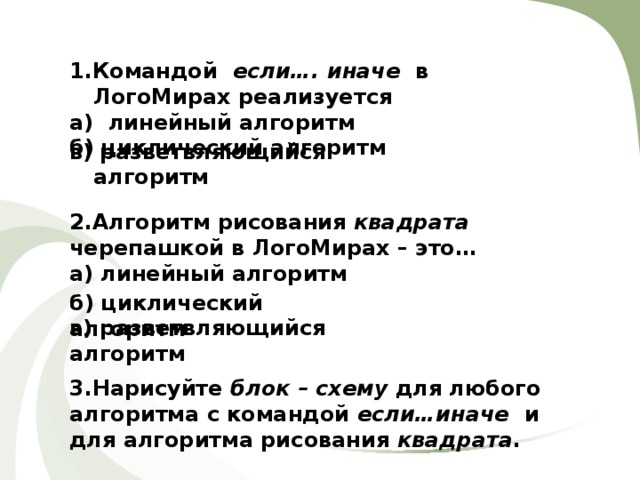 1.Командой если…. иначе в ЛогоМирах реализуется а) линейный алгоритм б) циклический алгоритм в) разветвляющийся алгоритм 2.Алгоритм рисования квадрата черепашкой в ЛогоМирах – это… а) линейный алгоритм б) циклический алгоритм в) разветвляющийся алгоритм 3.Нарисуйте блок – схему для любого алгоритма с командой если…иначе и для алгоритма рисования квадрата . 