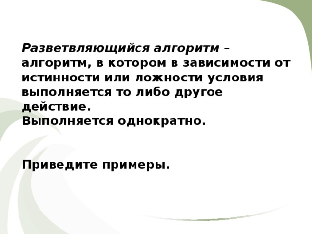 Разветвляющийся алгоритм – алгоритм, в котором в зависимости от истинности или ложности условия выполняется то либо другое действие. Выполняется однократно.   Приведите примеры. 