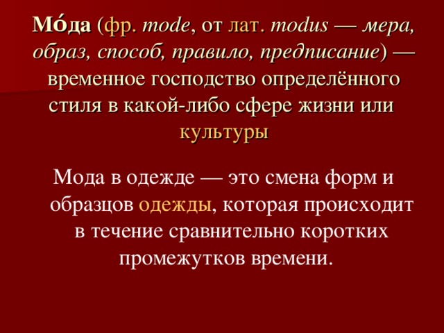Мо́да  ( фр.   mode , от  лат.   modus  —  мера, образ, способ, правило, предписание ) — временное господство определённого стиля в какой-либо сфере жизни или  культуры Мода в одежде — это смена форм и образцов  одежды , которая происходит в течение сравнительно коротких промежутков времени.  