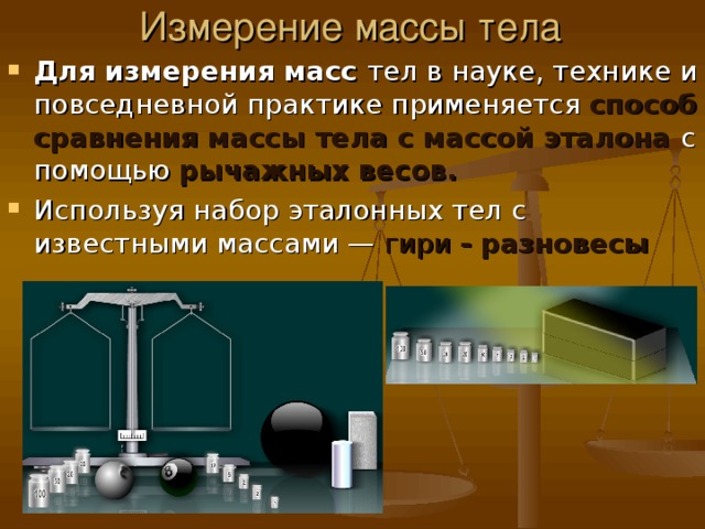 Измерение массы тела Для измерения масс тел в науке, технике и повседневной практике применяется способ сравнения массы тела с массой эталона с помощью рычажных весов. Используя набор эталонных тел с известными массами — гири - разновесы 