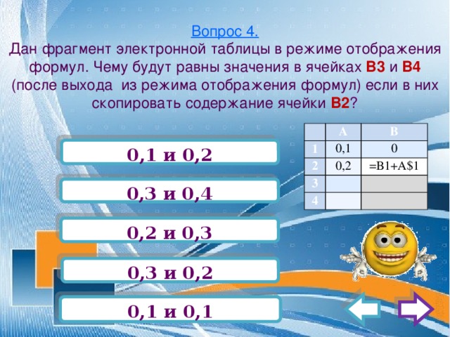 Вопрос 4.  Дан фрагмент электронной таблицы в режиме отображения формул. Чему будут равны значения в ячейках В3 и В4 (после выхода из режима отображения формул) если в них скопировать содержание ячейки В2 ?   А 1 0,1 2 В 0,2 3 0 4   =В1+А$1       0,1 и 0,2 0,3 и 0,4 0,2 и 0,3 0,3 и 0,2 0,1 и 0,1 