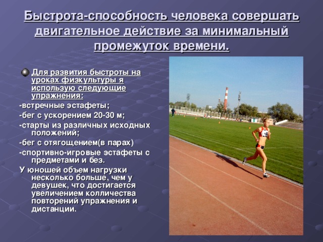 Быстрота-способность человека совершать двигательное действие за минимальный промежуток времени. Для развития быстроты на уроках физкультуры я использую следующие упражнения: -встречные эстафеты; -бег с ускорением 20-30 м; -старты из различных исходных положений; -бег с отягощением(в парах) -спортивно-игровые эстафеты с предметами и без. У юношей объем нагрузки несколько больше, чем у девушек, что достигается увеличением колличества повторений упражнения и дистанции. 