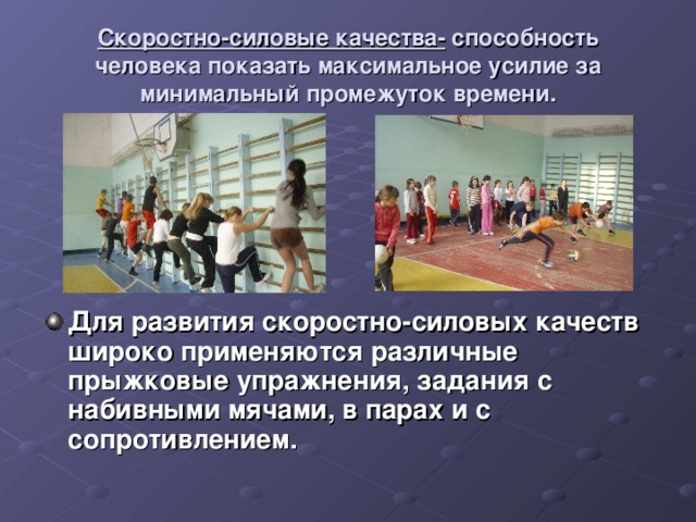 Скоростно-силовые качества- способность человека показать максимальное усилие за минимальный промежуток времени. Для развития скоростно-силовых качеств широко применяются различные прыжковые упражнения, задания с набивными мячами, в парах и с сопротивлением. 