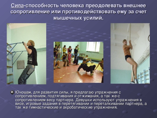 Сила -способность человека преодолевать внешнее сопротивление или противодействовать ему за счет мышечных усилий. Юношам, для развития силы, я предлагаю упражнения с сопротивлением, подтягивания и отжимания, а так же-с сопротивлением весу партнера. Девушки используют упражнения в висе, игровые задания в перетягивании и переталкивании партнера, а так же гимнастические и акробатические упражнения. 