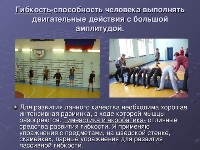 Гибкость -способность человека выполнять двигательные действия с большой амплитудой. Для развития данного качества необходима хорошая интенсивная разминка, в ходе которой мышцы разогреются. Гимнастика и акробатика- отличные средства развития гибкости. Я применяю упражнения с предметами, на шведской стенке, скамейках, парные упражнения для развития пассивной гибкости. 
