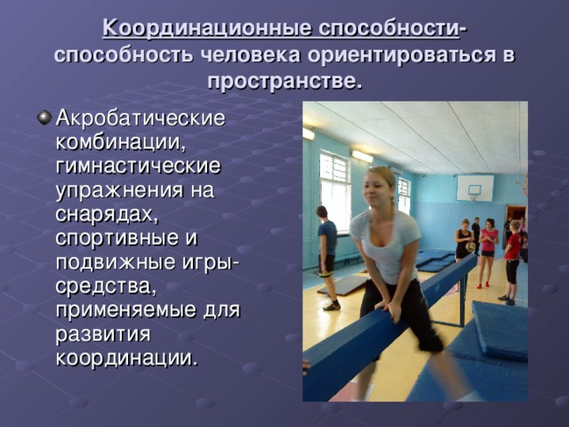 Координационные способности -способность человека ориентироваться в пространстве. Акробатические комбинации, гимнастические упражнения на снарядах, спортивные и подвижные игры- средства, применяемые для развития координации. 
