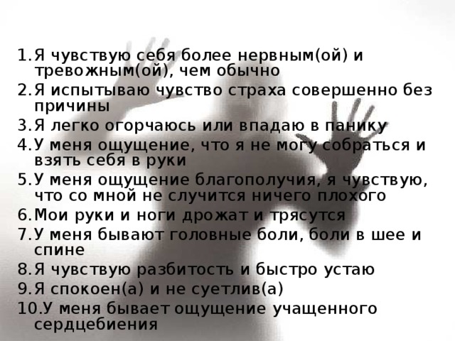 Я чувствую себя более нервным(ой) и тревожным(ой), чем обычно Я испытываю чувство страха совершенно без причины Я легко огорчаюсь или впадаю в панику У меня ощущение, что я не могу собраться и взять себя в руки У меня ощущение благополучия, я чувствую, что со мной не случится ничего плохого Мои руки и ноги дрожат и трясутся У меня бывают головные боли, боли в шее и спине Я чувствую разбитость и быстро устаю Я спокоен(а) и не суетлив(а) У меня бывает ощущение учащенного сердцебиения 
