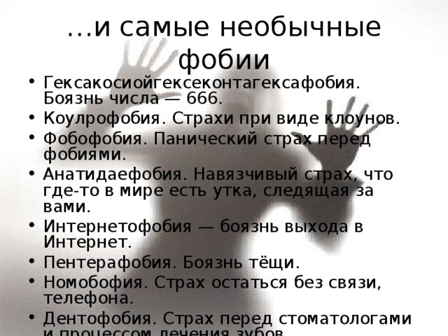 … и самые необычные фобии Гексакосиойгексеконтагексафобия. Боязнь числа — 666. Коулрофобия. Страхи при виде клоунов. Фобофобия. Панический страх перед фобиями. Анатидаефобия. Навязчивый страх, что где-то в мире есть утка, следящая за вами. Интернетофобия — боязнь выхода в Интернет. Пентерафобия. Боязнь тёщи. Номобофия. Страх остаться без связи, телефона. Дентофобия. Страх перед стоматологами и процессом лечения зубов.  