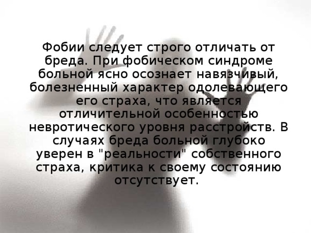  Фобии следует строго отличать от бреда. При фобическом синдроме больной ясно осознает навязчивый, болезненный характер одолевающего его страха, что является отличительной особенностью невротического уровня расстройств. В случаях бреда больной глубоко уверен в 