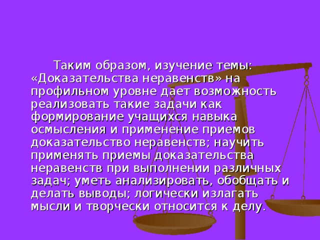  Таким образом, изучение темы: «Доказательства неравенств» на профильном уровне дает возможность реализовать такие задачи как формирование учащихся навыка осмысления и применение приемов доказательство неравенств; научить применять приемы доказательства неравенств при выполнении различных задач; уметь анализировать, обобщать и делать выводы; логически излагать мысли и творчески относится к делу. 