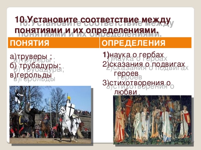 10.Установите соответствие между понятиями и их определениями.  ПОНЯТИЯ ОПРЕДЕЛЕНИЯ 1) наука о гербах 2)сказания о подвигах героев 3)стихотворения о любви а)труверы ; б) трубадуры; в)герольды 