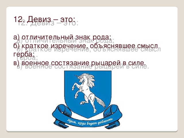 12. Девиз – это: а) отличительный знак рода; б) краткое изречение, объяснявшее смысл герба; в) военное состязание рыцарей в силе. 