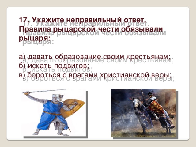 17. Укажите неправильный ответ. Правила рыцарской чести обязывали рыцаря: а) давать образование своим крестьянам; б) искать подвигов; в) бороться с врагами христианской веры; 