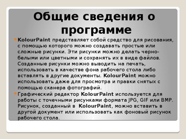 Общие сведения о программе KolourPaint  представляет собой средство для рисования, с помощью которого можно создавать простые или сложные рисунки. Эти рисунки можно делать черно-белыми или цветными и сохранять их в виде файлов. Созданные рисунки можно выводить на печать, использовать в качестве фона рабочего стола либо вставлять в другие документы.  KolourPaint  можно использовать даже для просмотра и правки снятых с помощью сканера фотографий. Графический редактор  KolourPaint  используется для работы с точечными рисунками формата JPG, GIF или BMP. Рисунок, созданный в   KolourPaint , можно вставить в другой документ или использовать как фоновый рисунок рабочего стола. 