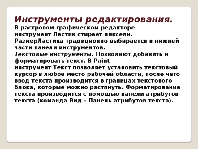Инструменты редактирования.   В растровом графическом редакторе инструмент Ластик стирает пиксели. РазмерЛастика традиционно выбирается в нижней части панели инструментов.  Текстовые инструменты.  Позволяют добавить и форматировать текст. В Paint  инструмент Текст позволяет установить текстовый курсор в любое место рабочей области, после чего ввод текста производится в границах текстового блока, которые можно растянуть. Форматирование текста производится с помощью панели атрибутов текста (команда Вид – Панель атрибутов текста).    