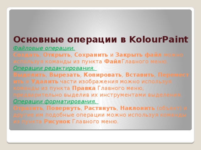 Основные операции в KolourPaint  Файловые операции.    Создать ,  Открыть ,  Сохранить  и  Закрыть   файл  можно используя команды из пункта  Файл Главного меню.  Операции редактирования.    Выделить ,  Вырезать ,  Копировать ,  Вставить ,  Переместить  и  Удалить  части изображения можно используя команды из пункта  Правка  Главного меню, предварительно выделив их инструментами выделения.  Операции форматирования.    Отразить ,  Повернуть ,  Растянуть ,  Наклонить  (объект) и другие им подобные операции можно используя команды из пункта  Рисунок  Главного меню.   