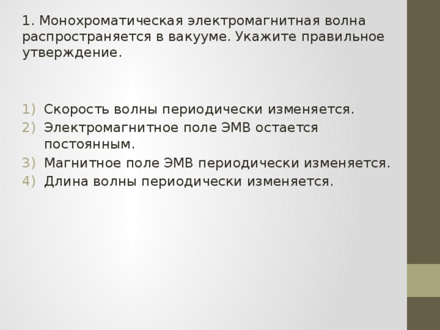 1. Монохроматическая электромагнитная волна распространяется в вакууме. Укажите правильное утверждение. Скорость волны периодически изменяется. Электромагнитное поле ЭМВ остается постоянным. Магнитное поле ЭМВ периодически изменяется. Длина волны периодически изменяется. 