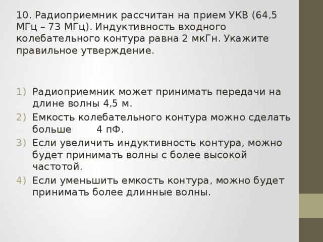 10. Радиоприемник рассчитан на прием УКВ (64,5 МГц – 73 МГц). Индуктивность входного колебательного контура равна 2 мкГн. Укажите правильное утверждение. Радиоприемник может принимать передачи на длине волны 4,5 м. Емкость колебательного контура можно сделать больше 4 пФ. Если увеличить индуктивность контура, можно будет принимать волны с более высокой частотой. Если уменьшить емкость контура, можно будет принимать более длинные волны. 