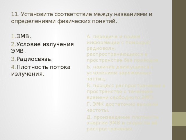 11. Установите соответствие между названиями и определениями физических понятий. ЭМВ. Условие излучения ЭМВ. Радиосвязь. Плотность потока излучения. А. передача и прием информации с помощью радиоволн, распространяющихся в пространстве без проводов. Б. наличие движущихся с ускорением заряженных частиц. В. процесс распространения в пространстве с течением времени свободного ЭМП. Г. ЭМК достаточно высокой частоты. Д. произведение плотности энергии ЭМВ и скорости её распространения. 