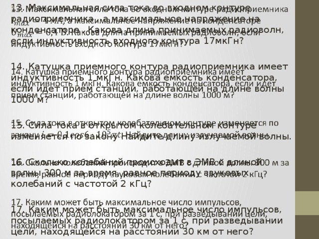 13. Максимальная сила тока во входном контуре радиоприемника , а максимальное напряжение на конденсаторе . Какова длина принимаемых радиоволн, если индуктивность входного контура 17мкГн?   14. Катушка приемного контура радиоприемника имеет индуктивность 1 мкГн. Какова емкость конденсатора, если идет прием станции, работающей на длине волны 1000 м? 15. Сила тока в открытом колебательном контуре изменяется по закону Найдите длину излучаемой волны. 16. Сколько колебаний происходит в ЭМВ с длиной волны 300 м за время, равное периоду звуковых колебаний с частотой 2 кГц? 17. Каким может быть максимальное число импульсов, посылаемых радиолокатором за 1 с, при разведывании цели, находящейся на расстоянии 30 км от него? 