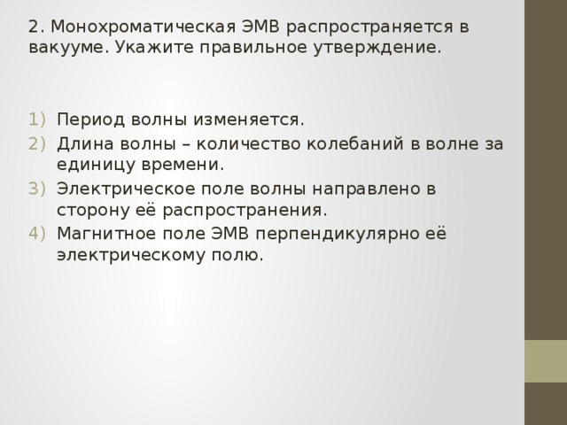 2. Монохроматическая ЭМВ распространяется в вакууме. Укажите правильное утверждение. Период волны изменяется. Длина волны – количество колебаний в волне за единицу времени. Электрическое поле волны направлено в сторону её распространения. Магнитное поле ЭМВ перпендикулярно её электрическому полю. 