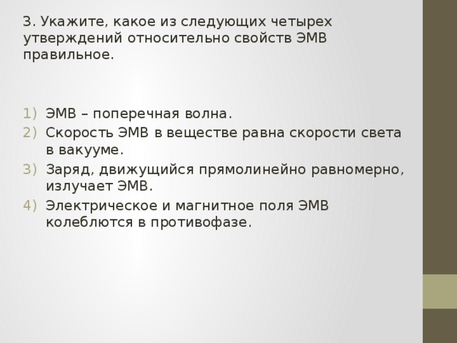 3. Укажите, какое из следующих четырех утверждений относительно свойств ЭМВ правильное. ЭМВ – поперечная волна. Скорость ЭМВ в веществе равна скорости света в вакууме. Заряд, движущийся прямолинейно равномерно, излучает ЭМВ. Электрическое и магнитное поля ЭМВ колеблются в противофазе. 